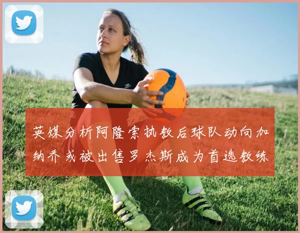 英媒分析阿隆索执教后球队动向加纳乔或被出售罗杰斯成为首选教练