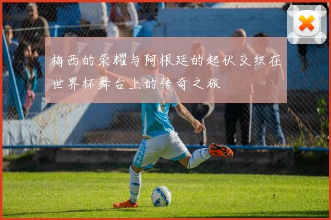梅西的荣耀与阿根廷的起伏交织在世界杯舞台上的传奇之旅