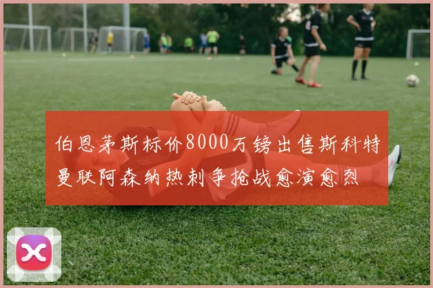 伯恩茅斯标价8000万镑出售斯科特曼联阿森纳热刺争抢战愈演愈烈