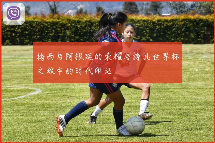 梅西与阿根廷的荣耀与挣扎世界杯之旅中的时代印记