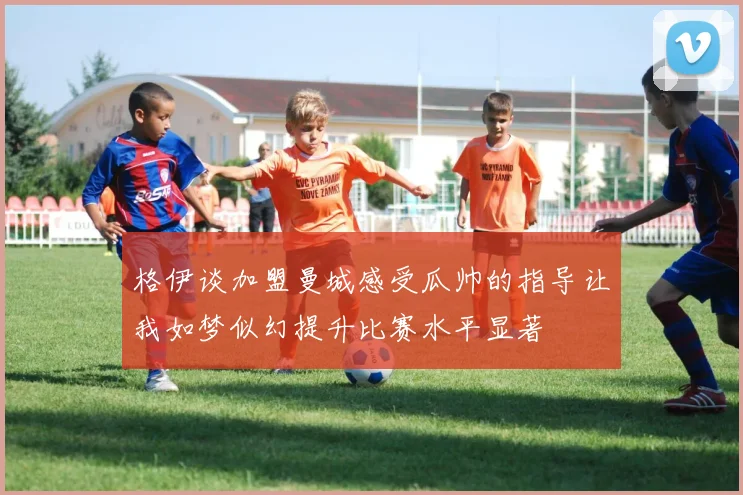 格伊谈加盟曼城感受瓜帅的指导让我如梦似幻提升比赛水平显著