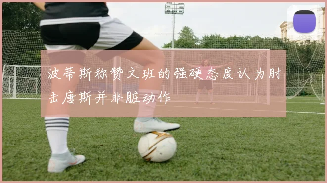 波蒂斯称赞文班的强硬态度认为肘击唐斯并非脏动作