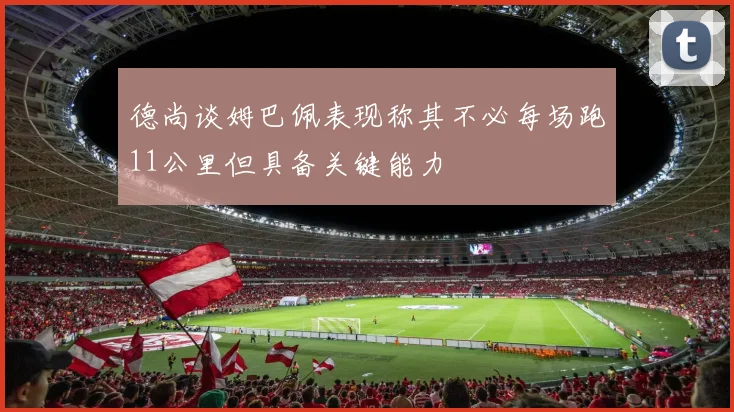 德尚谈姆巴佩表现称其不必每场跑11公里但具备关键能力