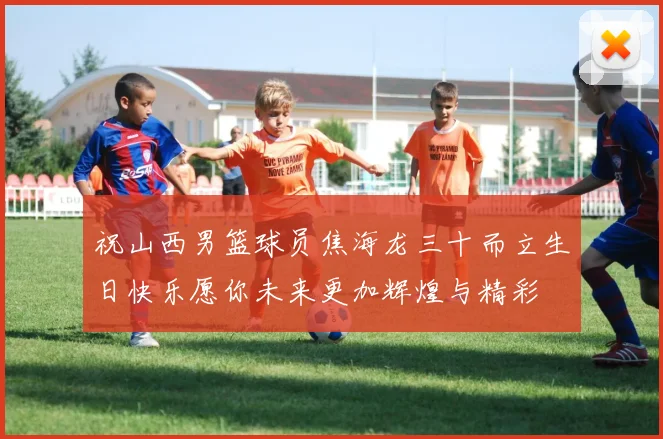 祝山西男篮球员焦海龙三十而立生日快乐愿你未来更加辉煌与精彩