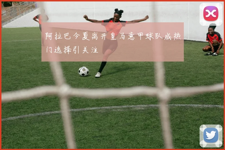 阿拉巴今夏离开皇马意甲球队成热门选择引关注