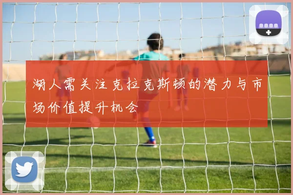 湖人需关注克拉克斯顿的潜力与市场价值提升机会