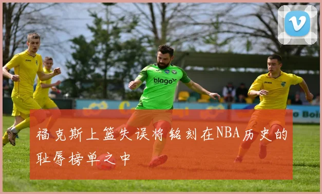 福克斯上篮失误将铭刻在NBA历史的耻辱榜单之中
