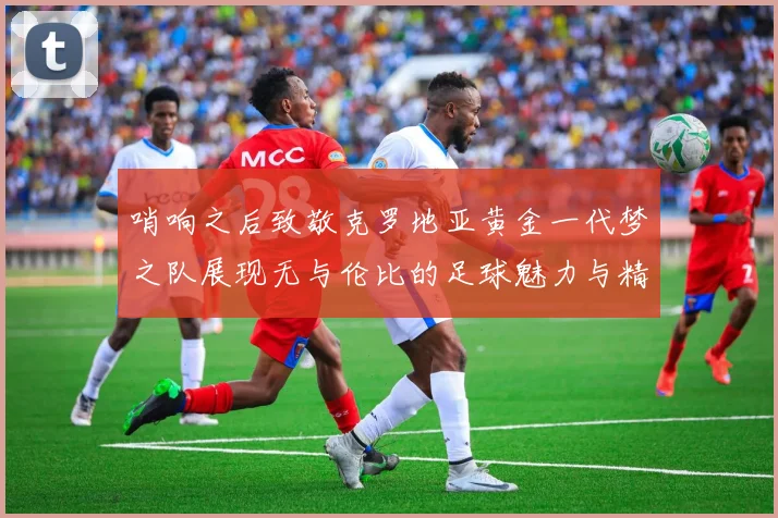 哨响之后致敬克罗地亚黄金一代梦之队展现无与伦比的足球魅力与精神