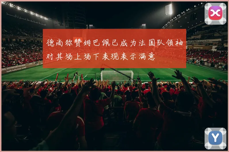 德尚称赞姆巴佩已成为法国队领袖对其场上场下表现表示满意