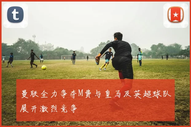 曼联全力争夺M费与皇马及英超球队展开激烈竞争