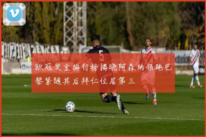 欧冠奖金排行榜揭晓阿森纳领跑巴黎紧随其后拜仁位居第三