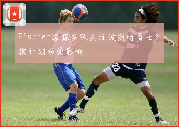 Fischer透露多队关注波斯特勇士引援计划或受影响