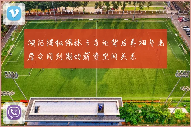 湖记揭秘佩林卡言论背后真相与老詹合同到期的薪资空间关系