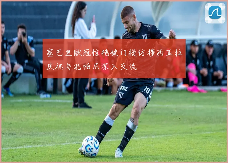 塞巴里欧冠惊艳破门模仿穆西亚拉庆祝与孔帕尼深入交流