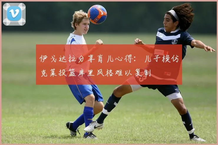 伊戈达拉分享育儿心得：儿子模仿克莱投篮库里风格难以复制