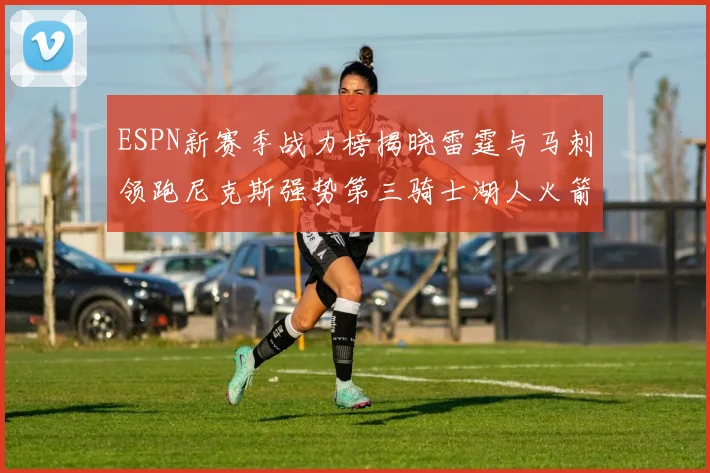 ESPN新赛季战力榜揭晓雷霆与马刺领跑尼克斯强势第三骑士湖人火箭表现不俗