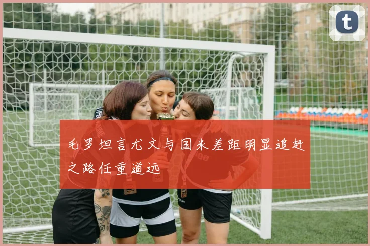 毛罗坦言尤文与国米差距明显追赶之路任重道远