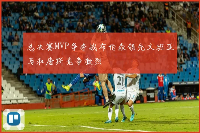 总决赛MVP争夺战布伦森领先文班亚马和唐斯竞争激烈