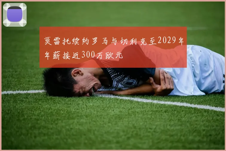 莫雷托续约罗马与切利克至2029年年薪接近300万欧元