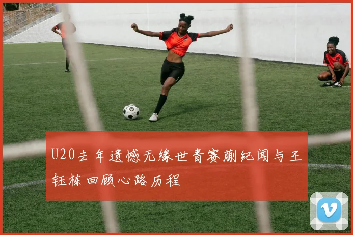 U20去年遗憾无缘世青赛蒯纪闻与王钰栋回顾心路历程