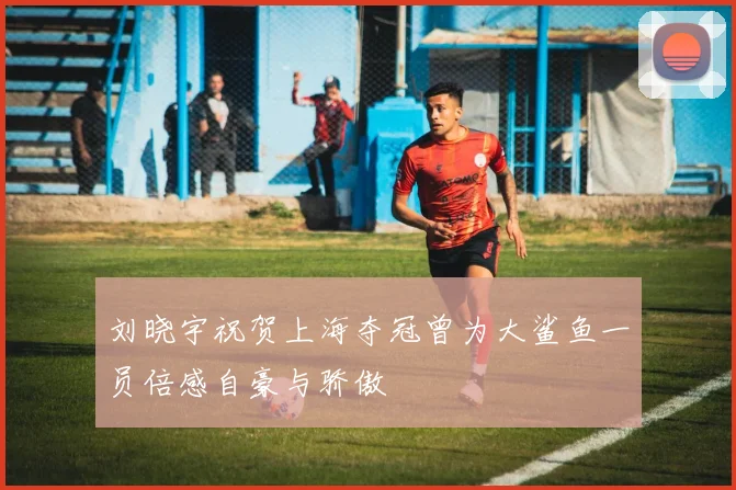 刘晓宇祝贺上海夺冠曾为大鲨鱼一员倍感自豪与骄傲