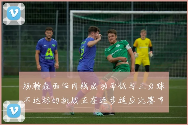杨瀚森面临内线成功率低与三分球不达标的挑战正在逐步适应比赛节奏