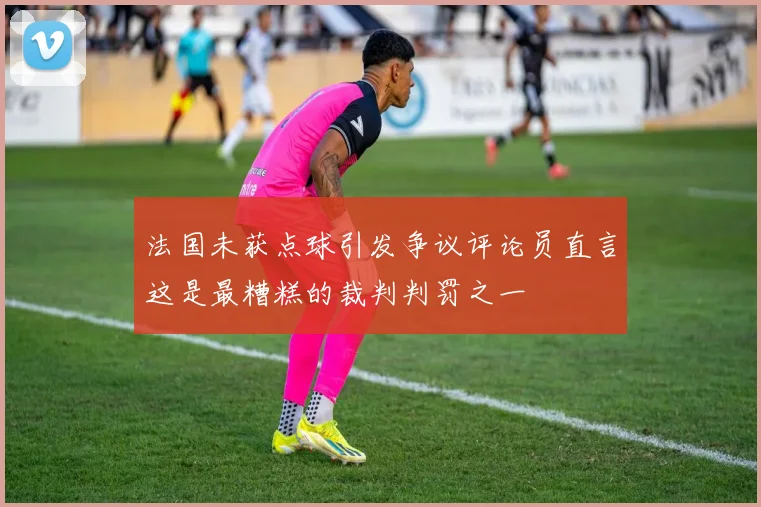 法国未获点球引发争议评论员直言这是最糟糕的裁判判罚之一