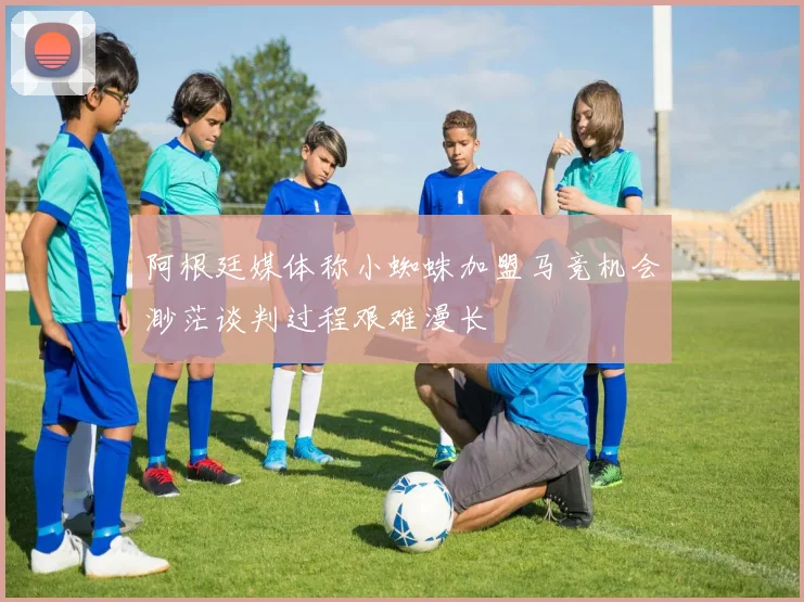 阿根廷媒体称小蜘蛛加盟马竞机会渺茫谈判过程艰难漫长