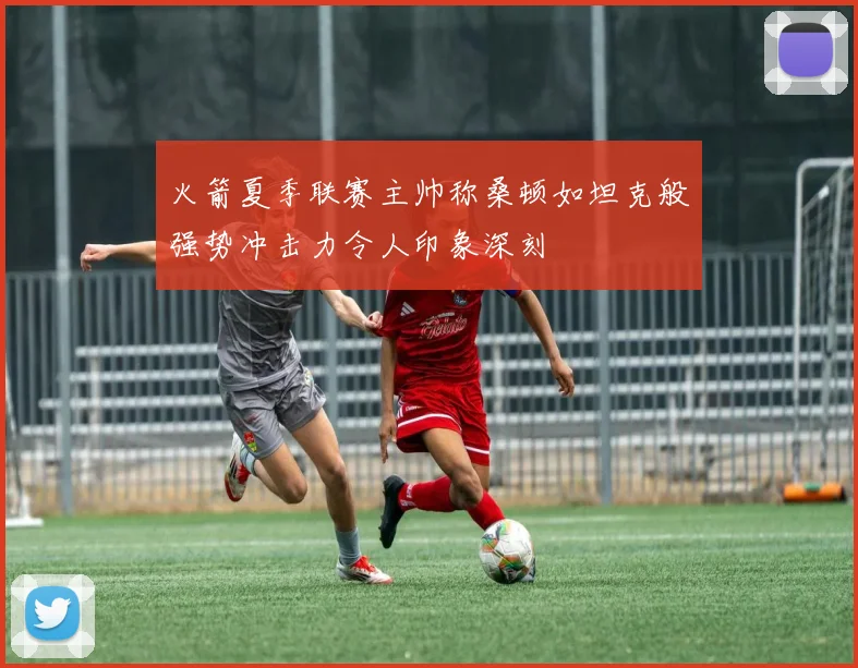 火箭夏季联赛主帅称桑顿如坦克般强势冲击力令人印象深刻