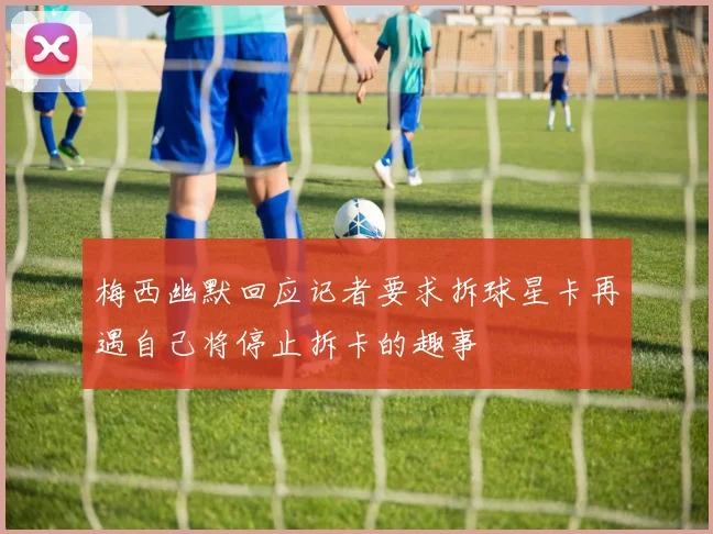 梅西幽默回应记者要求拆球星卡再遇自己将停止拆卡的趣事