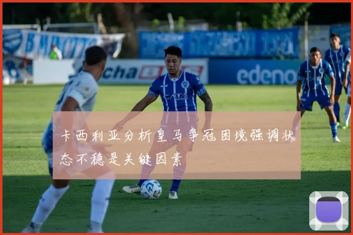 卡西利亚分析皇马争冠困境强调状态不稳是关键因素
