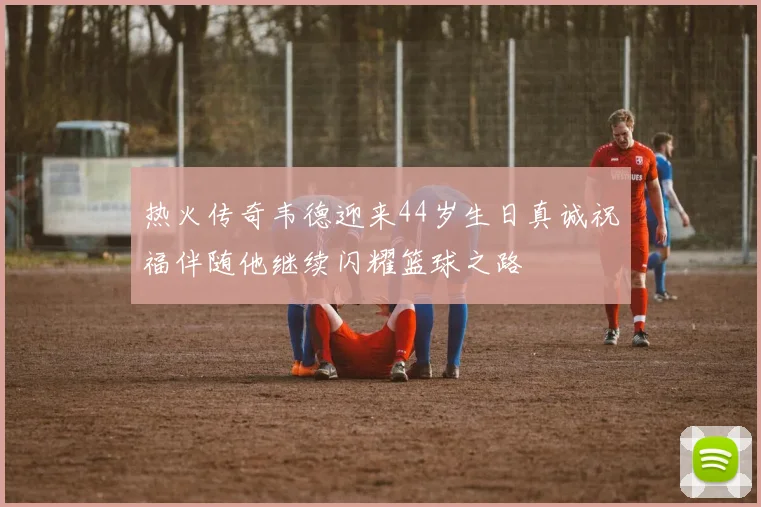 热火传奇韦德迎来44岁生日真诚祝福伴随他继续闪耀篮球之路