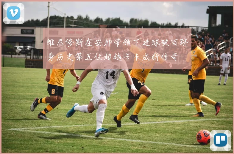 维尼修斯在安帅带领下进球破百跻身历史第五位超越卡卡成新传奇