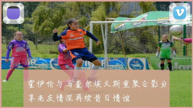 霍伊伦与马奎尔埃文斯重聚合影分享老友情深再续昔日情谊