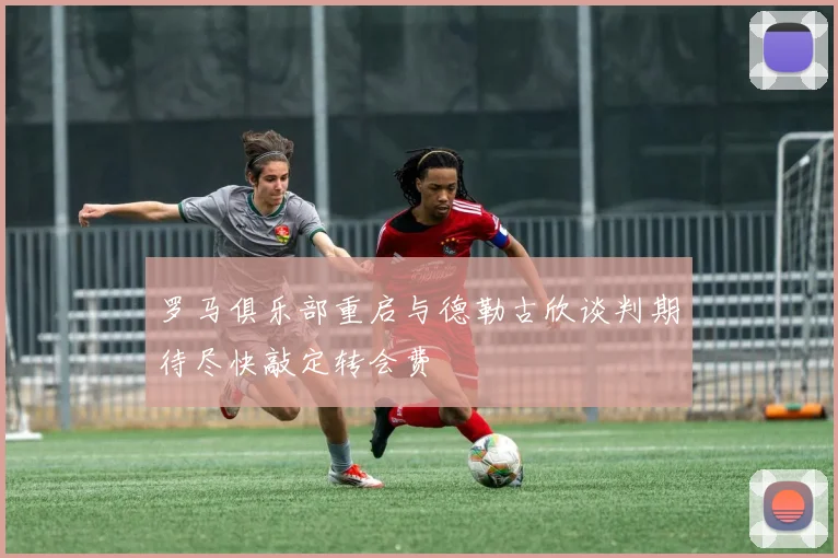 罗马俱乐部重启与德勒古欣谈判期待尽快敲定转会费