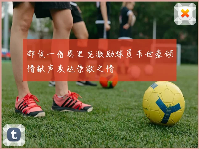 邵佳一借恩里克激励球员韦世豪倾情献声表达崇敬之情